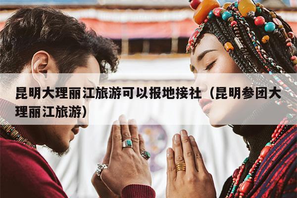 昆明大理丽江旅游可以报地接社（昆明参团大理丽江旅游）
