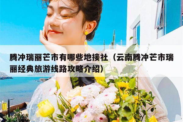 腾冲瑞丽芒市有哪些地接社（云南腾冲芒市瑞丽经典旅游线路攻略介绍）