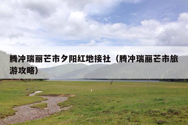 腾冲瑞丽芒市夕阳红地接社（腾冲瑞丽芒市旅游攻略）