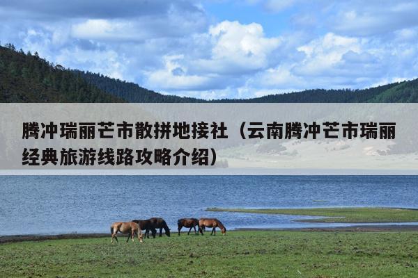 腾冲瑞丽芒市散拼地接社（云南腾冲芒市瑞丽经典旅游线路攻略介绍）