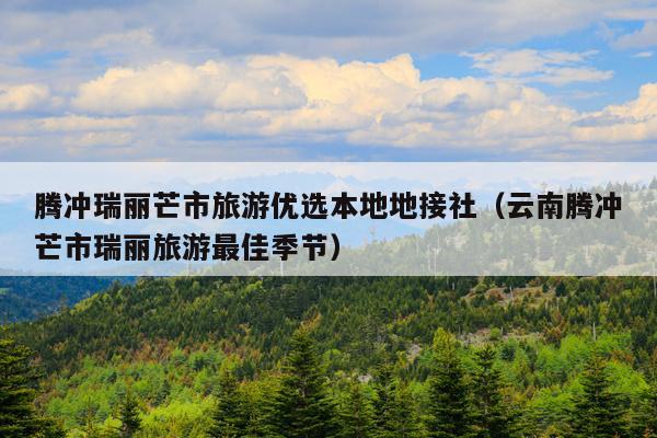 腾冲瑞丽芒市旅游优选本地地接社（云南腾冲芒市瑞丽旅游最佳季节）