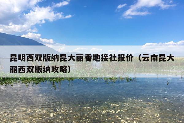 昆明西双版纳昆大丽香地接社报价（云南昆大丽西双版纳攻略）