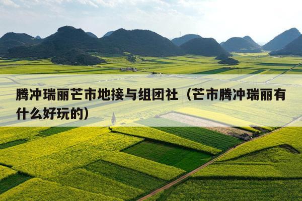 腾冲瑞丽芒市地接与组团社（芒市腾冲瑞丽有什么好玩的）