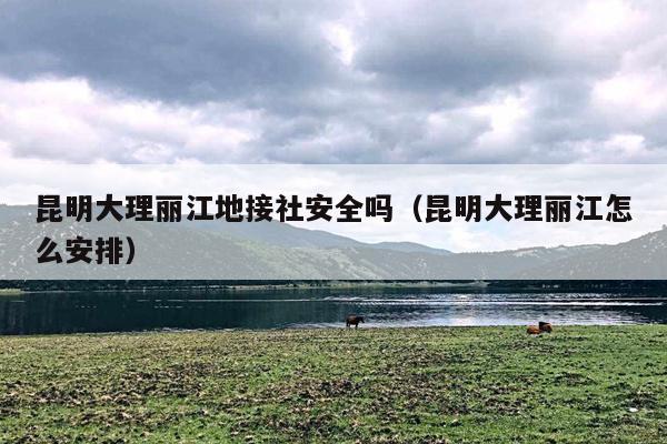 昆明大理丽江地接社安全吗（昆明大理丽江怎么安排）