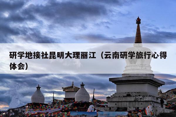 研学地接社昆明大理丽江（云南研学旅行心得体会）