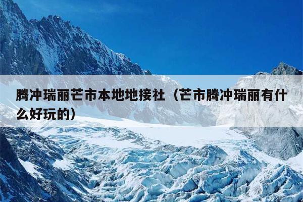 腾冲瑞丽芒市本地地接社（芒市腾冲瑞丽有什么好玩的）