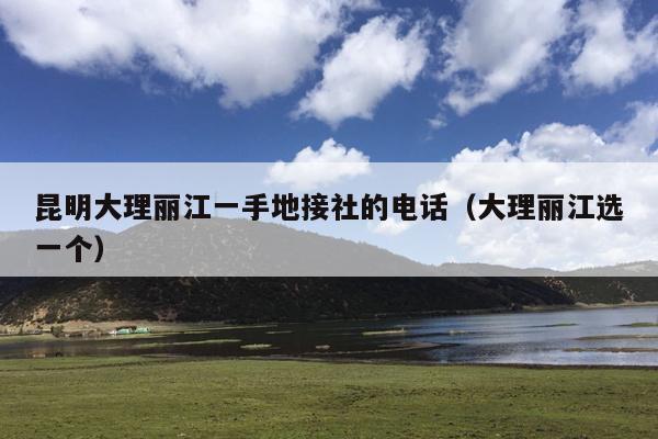 昆明大理丽江一手地接社的电话（大理丽江选一个）