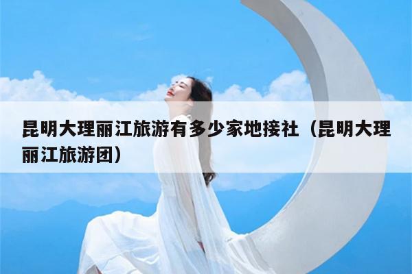昆明大理丽江旅游有多少家地接社（昆明大理丽江旅游团）