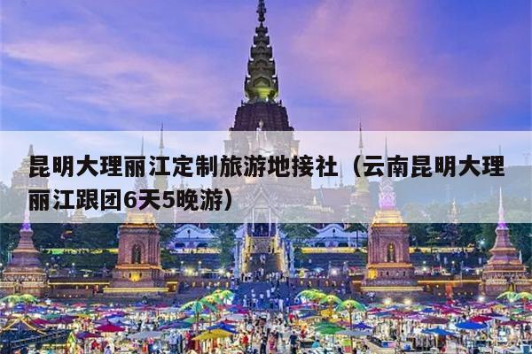 昆明大理丽江定制旅游地接社（云南昆明大理丽江跟团6天5晚游）