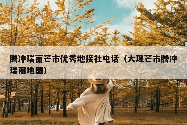 腾冲瑞丽芒市优秀地接社电话（大理芒市腾冲瑞丽地图）