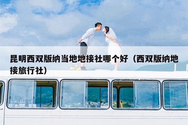昆明西双版纳当地地接社哪个好（西双版纳地接旅行社）