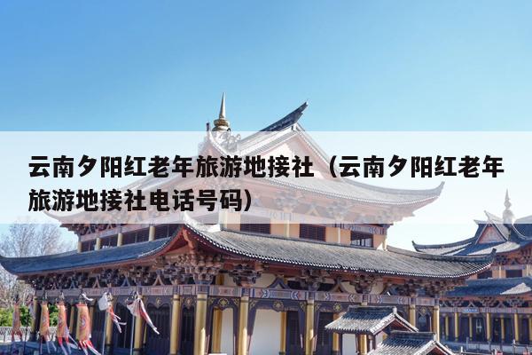 云南夕阳红老年旅游地接社(云南夕阳红老年旅游地接社电话号码)