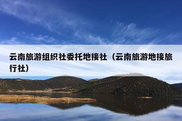 云南旅游组织社委托地接社（云南旅游地接旅行社）
