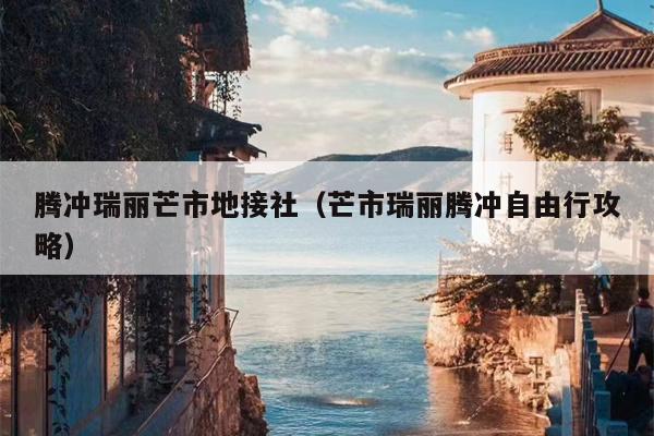 腾冲瑞丽芒市地接社（芒市瑞丽腾冲自由行攻略）