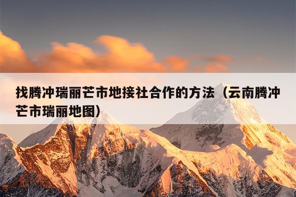 找腾冲瑞丽芒市地接社合作的方法（云南腾冲芒市瑞丽地图）