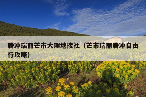 腾冲瑞丽芒市大理地接社（芒市瑞丽腾冲自由行攻略）