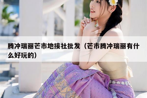 腾冲瑞丽芒市地接社批发（芒市腾冲瑞丽有什么好玩的）