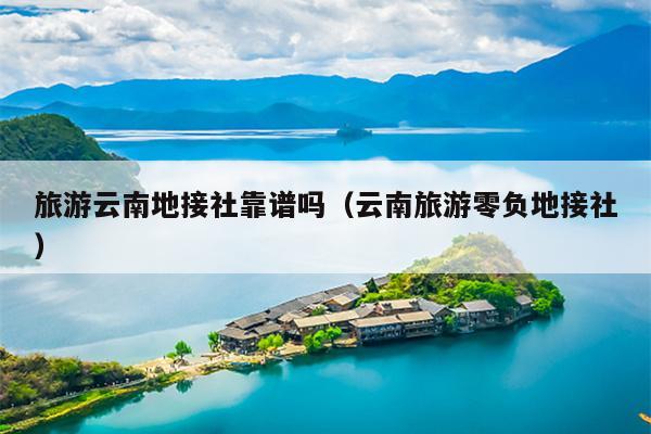 旅游云南地接社靠谱吗（云南旅游零负地接社）