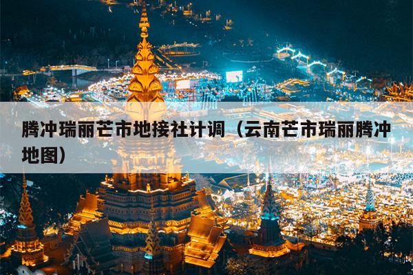 腾冲瑞丽芒市地接社计调（云南芒市瑞丽腾冲地图）