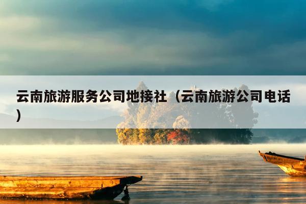 云南旅游服务公司地接社（云南旅游公司电话）