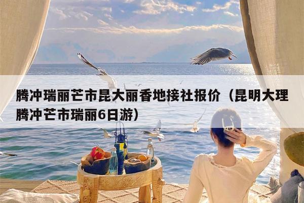 腾冲瑞丽芒市昆大丽香地接社报价（昆明大理腾冲芒市瑞丽6日游）