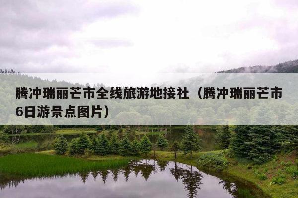 腾冲瑞丽芒市全线旅游地接社（腾冲瑞丽芒市6日游景点图片）