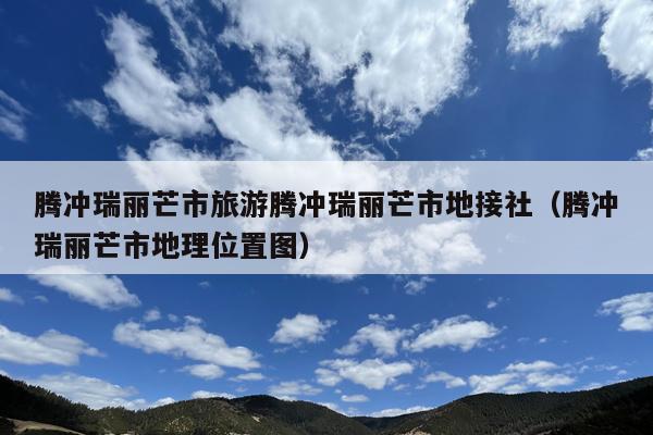 腾冲瑞丽芒市旅游腾冲瑞丽芒市地接社（腾冲瑞丽芒市地理位置图）