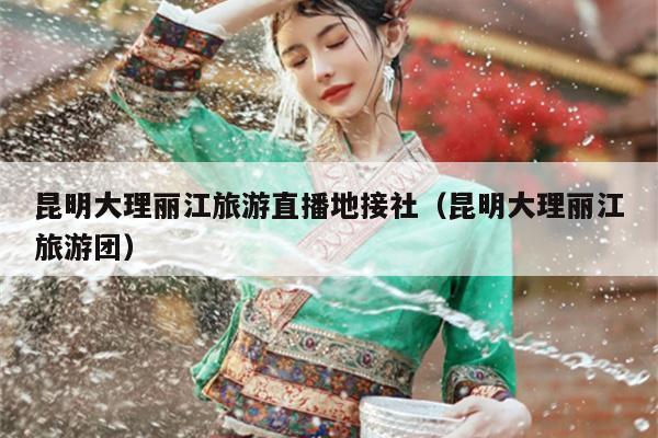 昆明大理丽江旅游直播地接社（昆明大理丽江旅游团）