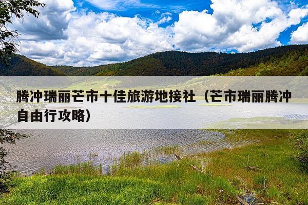 腾冲瑞丽芒市十佳旅游地接社（芒市瑞丽腾冲自由行攻略）