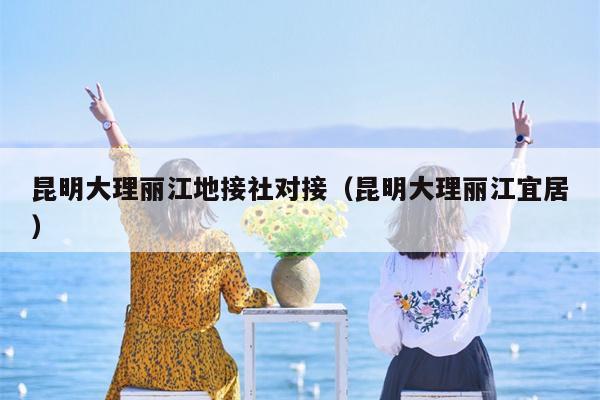 昆明大理丽江地接社对接（昆明大理丽江宜居）