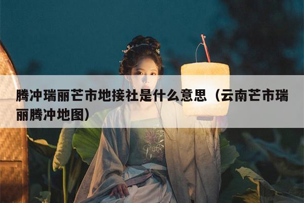 腾冲瑞丽芒市地接社是什么意思（云南芒市瑞丽腾冲地图）