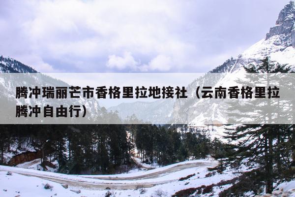 腾冲瑞丽芒市香格里拉地接社（云南香格里拉腾冲自由行）