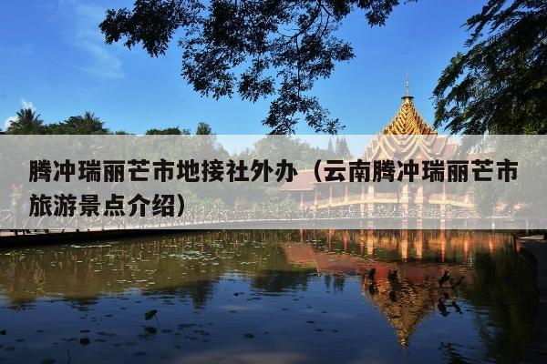 腾冲瑞丽芒市地接社外办（云南腾冲瑞丽芒市旅游景点介绍）