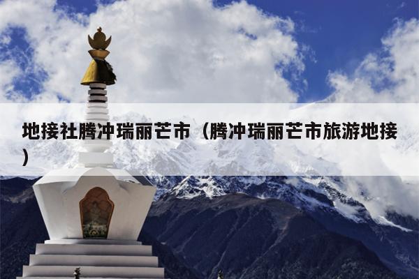 地接社腾冲瑞丽芒市（腾冲瑞丽芒市旅游地接）