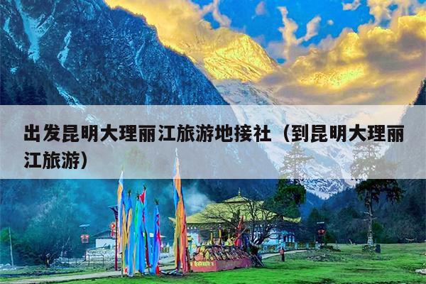 出发昆明大理丽江旅游地接社（到昆明大理丽江旅游）