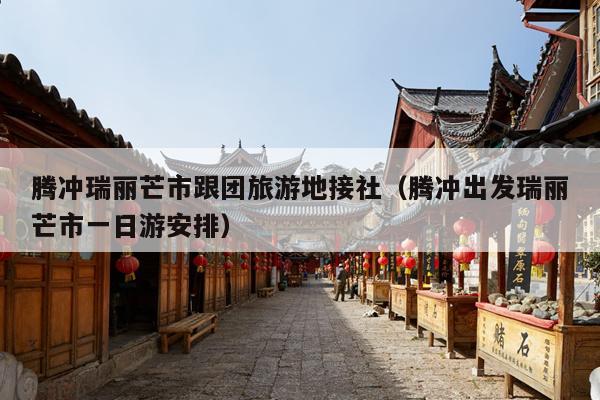 腾冲瑞丽芒市跟团旅游地接社（腾冲出发瑞丽芒市一日游安排）