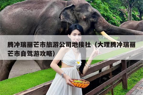 腾冲瑞丽芒市旅游公司地接社（大理腾冲瑞丽芒市自驾游攻略）