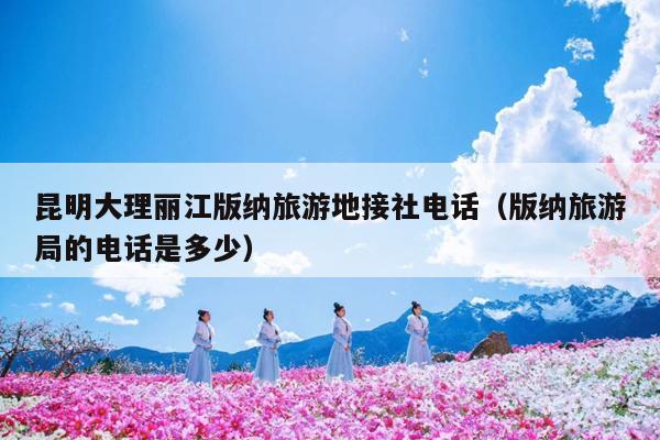 昆明大理丽江版纳旅游地接社电话(版纳旅游局的电话是多少)