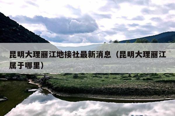 昆明大理丽江地接社最新消息（昆明大理丽江属于哪里）