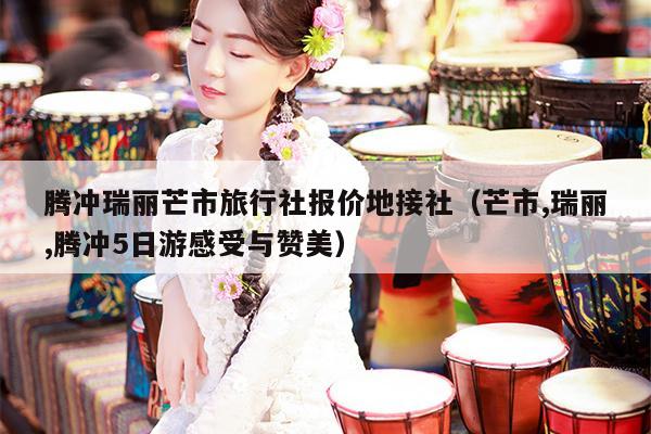 腾冲瑞丽芒市旅行社报价地接社（芒市,瑞丽,腾冲5日游感受与赞美）