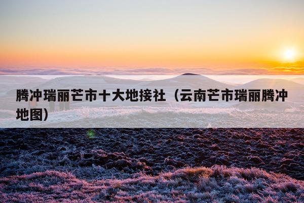 腾冲瑞丽芒市十大地接社（云南芒市瑞丽腾冲地图）