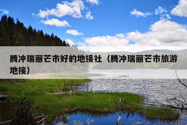 腾冲瑞丽芒市好的地接社（腾冲瑞丽芒市旅游地接）