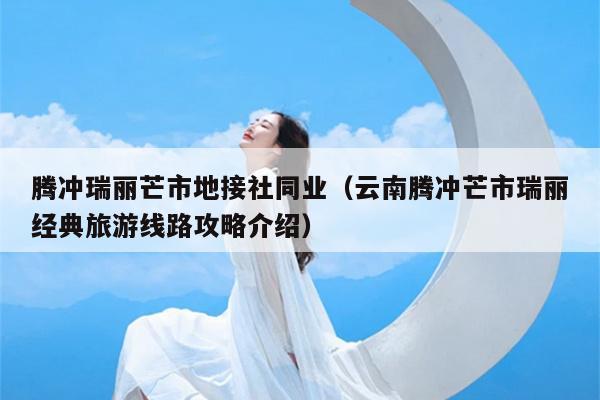腾冲瑞丽芒市地接社同业（云南腾冲芒市瑞丽经典旅游线路攻略介绍）