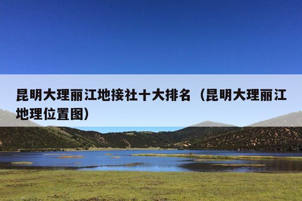 昆明大理丽江地接社十大排名（昆明大理丽江地理位置图）