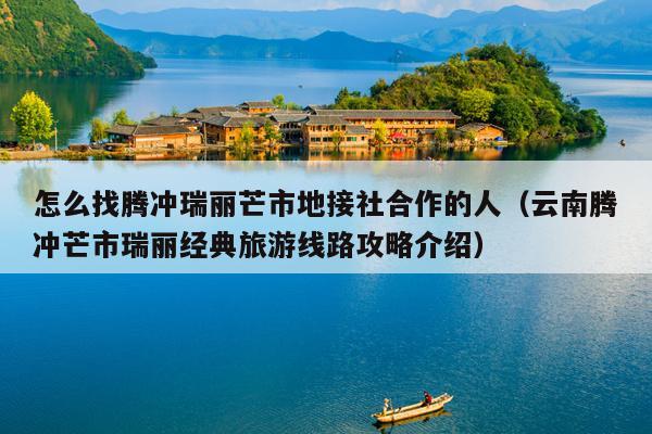 怎么找腾冲瑞丽芒市地接社合作的人（云南腾冲芒市瑞丽经典旅游线路攻略介绍）