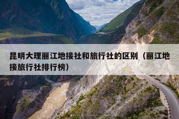 昆明大理丽江地接社和旅行社的区别（丽江地接旅行社排行榜）