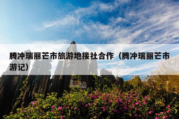 腾冲瑞丽芒市旅游地接社合作（腾冲瑞丽芒市游记）