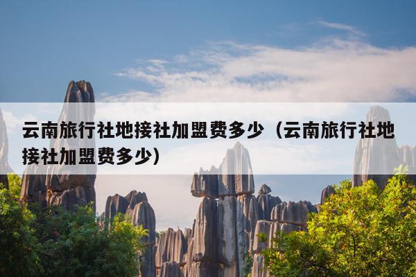云南旅行社地接社加盟费多少(云南旅行社地接社加盟费多少)