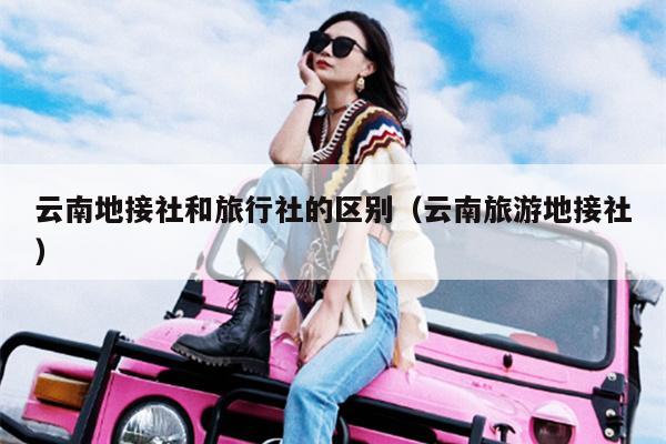 云南地接社和旅行社的区别（云南旅游地接社）