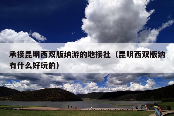 承接昆明西双版纳游的地接社（昆明西双版纳有什么好玩的）